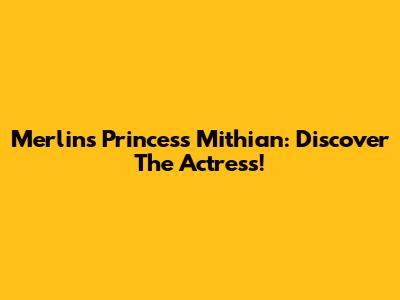 Merlin's Princess Mithian: Discover The Actress!