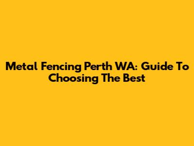 Metal Fencing Perth WA: Guide To Choosing The Best
