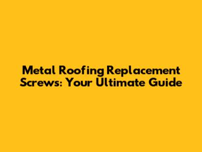 Metal Roofing Replacement Screws: Your Ultimate Guide