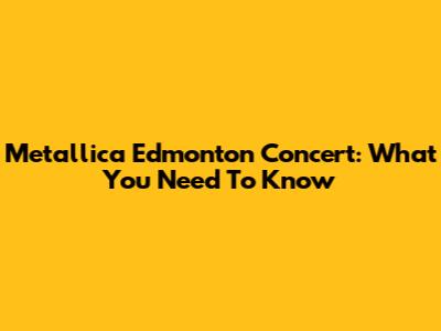 Metallica Edmonton Concert: What You Need To Know