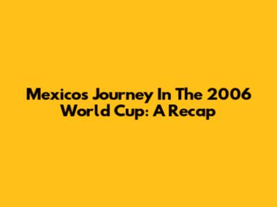 Mexico's Journey In The 2006 World Cup: A Recap