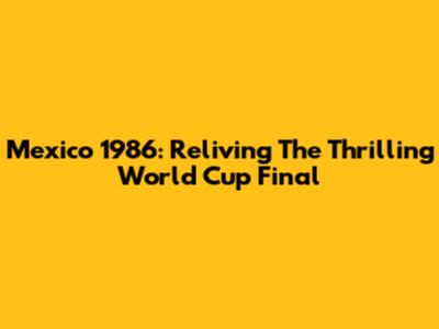 Mexico 1986: Reliving The Thrilling World Cup Final
