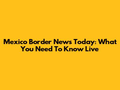 Mexico Border News Today: What You Need To Know Live