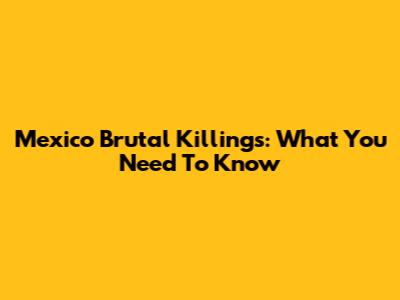 Mexico Brutal Killings: What You Need To Know