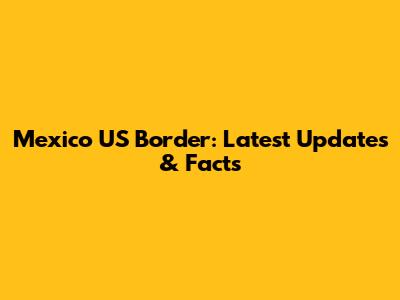 Mexico US Border: Latest Updates & Facts