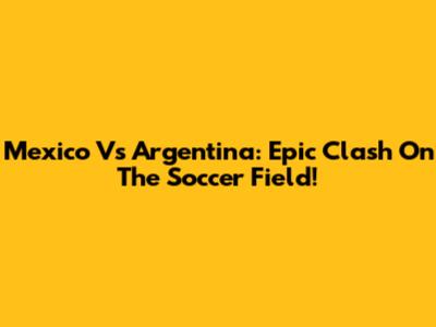 Mexico Vs Argentina: Epic Clash On The Soccer Field!