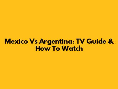 Mexico Vs Argentina: TV Guide & How To Watch