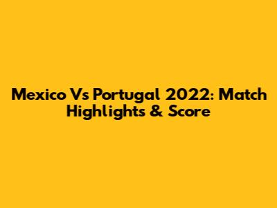 Mexico Vs Portugal 2022: Match Highlights & Score