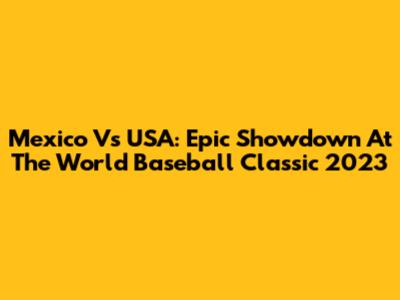 Mexico Vs USA: Epic Showdown At The World Baseball Classic 2023