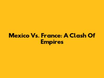 Mexico Vs. France: A Clash Of Empires