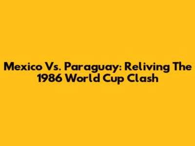 Mexico Vs. Paraguay: Reliving The 1986 World Cup Clash