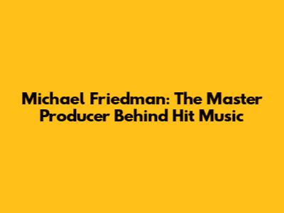 Michael Friedman: The Master Producer Behind Hit Music