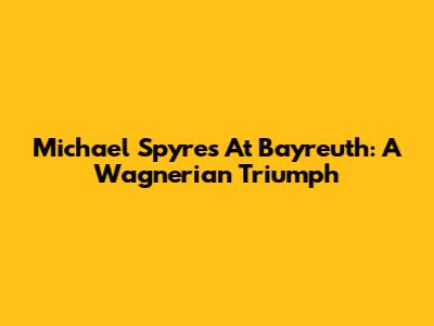 Michael Spyres At Bayreuth: A Wagnerian Triumph
