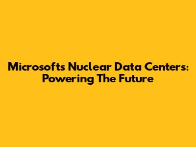 Microsoft's Nuclear Data Centers: Powering The Future