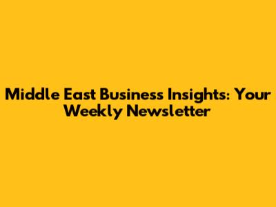 Middle East Business Insights: Your Weekly Newsletter