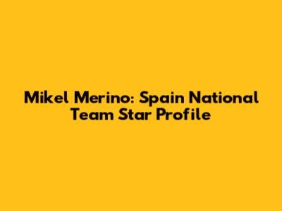Mikel Merino: Spain National Team Star Profile