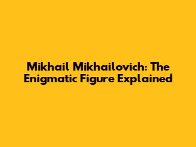 Mikhail Mikhailovich: The Enigmatic Figure Explained