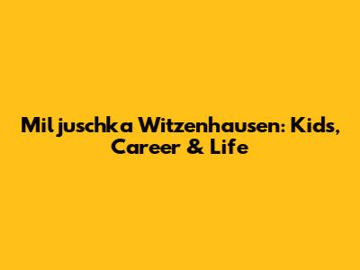 Miljuschka Witzenhausen: Kids, Career & Life