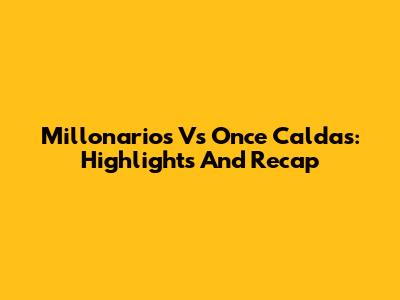 Millonarios Vs Once Caldas: Highlights And Recap