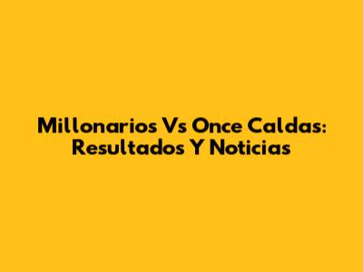 Millonarios Vs Once Caldas: Resultados Y Noticias