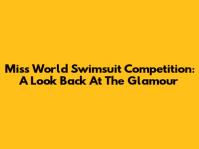 Miss World Swimsuit Competition: A Look Back At The Glamour