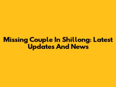 Missing Couple In Shillong: Latest Updates And News