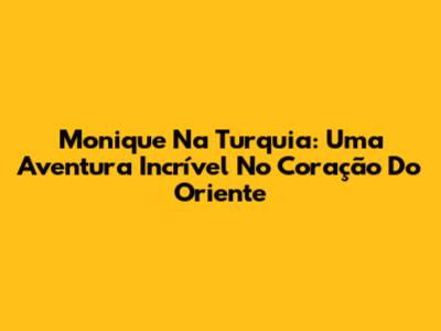 Monique Na Turquia: Uma Aventura Incrível No Coração Do Oriente