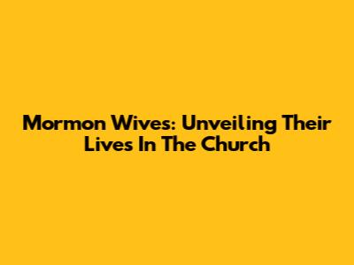 Mormon Wives: Unveiling Their Lives In The Church