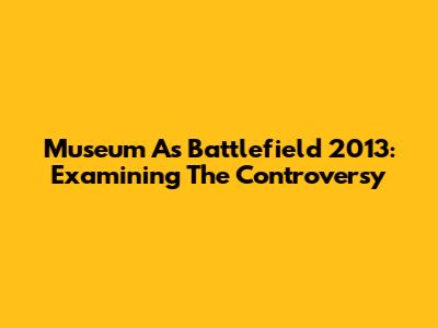 Museum As Battlefield 2013: Examining The Controversy
