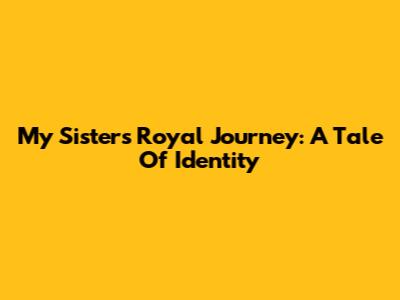 My Sister's Royal Journey: A Tale Of Identity