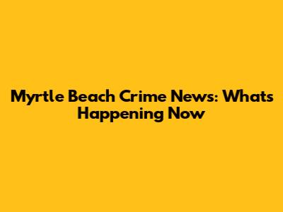 Myrtle Beach Crime News: What's Happening Now