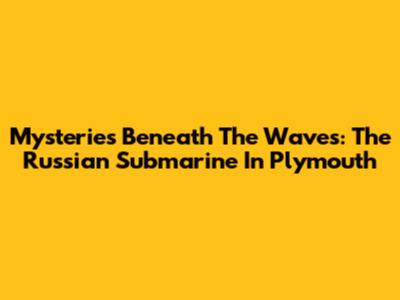 Mysteries Beneath The Waves: The Russian Submarine In Plymouth