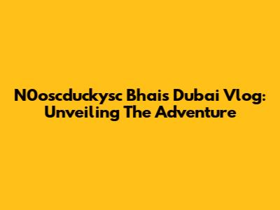 N0oscduckysc Bhai's Dubai Vlog: Unveiling The Adventure