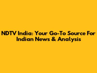 NDTV India: Your Go-To Source For Indian News & Analysis