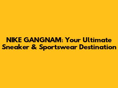 NIKE GANGNAM: Your Ultimate Sneaker & Sportswear Destination