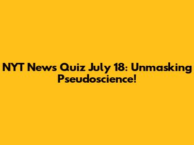 NYT News Quiz July 18: Unmasking Pseudoscience!