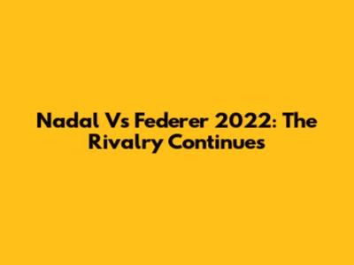 Nadal Vs Federer 2022: The Rivalry Continues