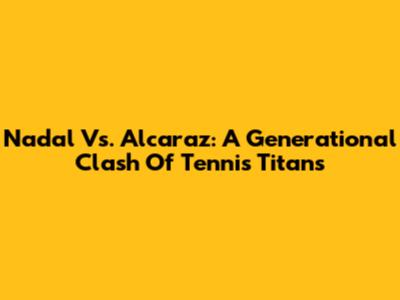 Nadal Vs. Alcaraz: A Generational Clash Of Tennis Titans