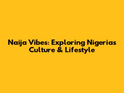 Naija Vibes: Exploring Nigeria's Culture & Lifestyle
