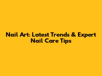 Nail Art: Latest Trends & Expert Nail Care Tips
