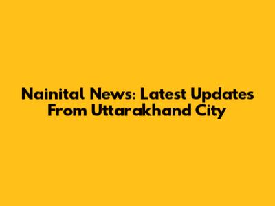 Nainital News: Latest Updates From Uttarakhand City