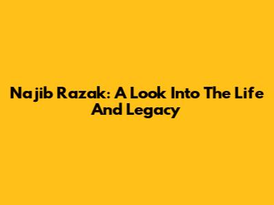 Najib Razak: A Look Into The Life And Legacy