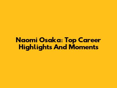 Naomi Osaka: Top Career Highlights And Moments