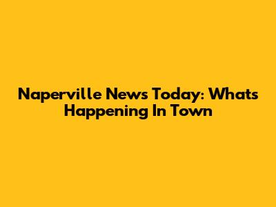 Naperville News Today: What's Happening In Town