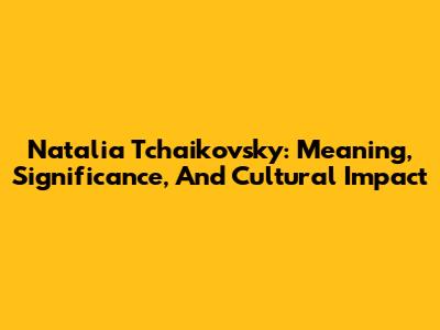 Natalia Tchaikovsky: Meaning, Significance, And Cultural Impact