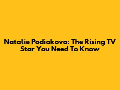 Natalie Podiakova: The Rising TV Star You Need To Know