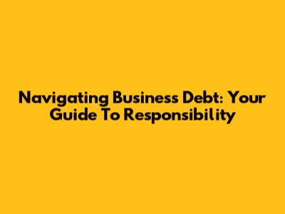 Navigating Business Debt: Your Guide To Responsibility