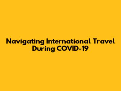 Navigating International Travel During COVID-19