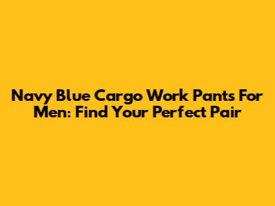 Navy Blue Cargo Work Pants For Men: Find Your Perfect Pair