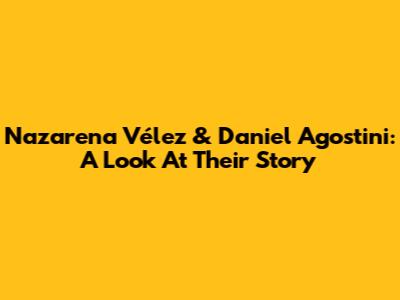 Nazarena Vélez & Daniel Agostini: A Look At Their Story